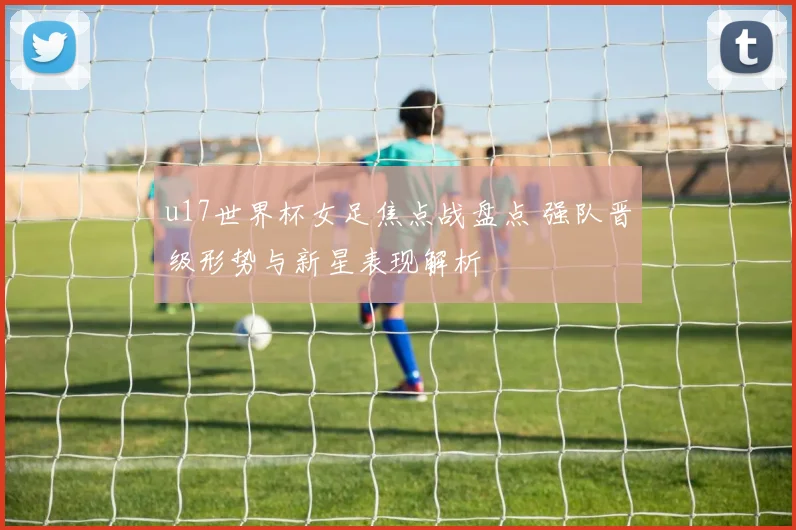 u17世界杯女足焦点战盘点 强队晋级形势与新星表现解析