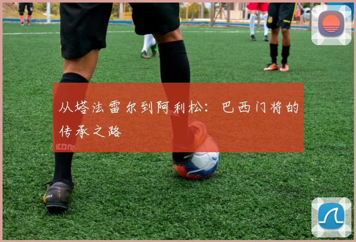 从塔法雷尔到阿利松：巴西门将的传承之路