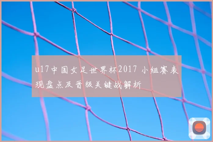 u17中国女足世界杯2017 小组赛表现盘点及晋级关键战解析