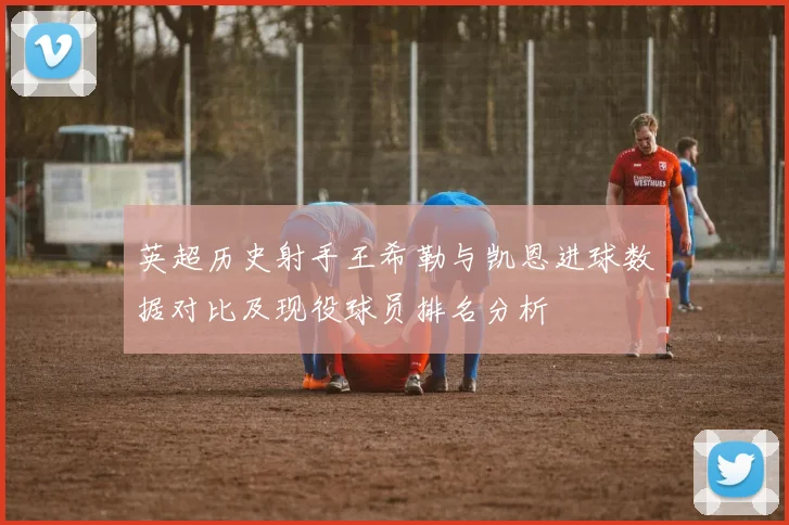 英超历史射手王希勒与凯恩进球数据对比及现役球员排名分析