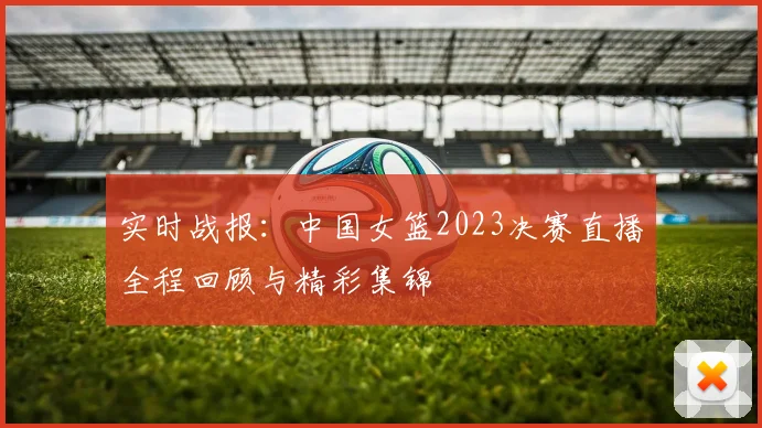 实时战报:中国女篮2023决赛直播全程回顾与精彩集锦