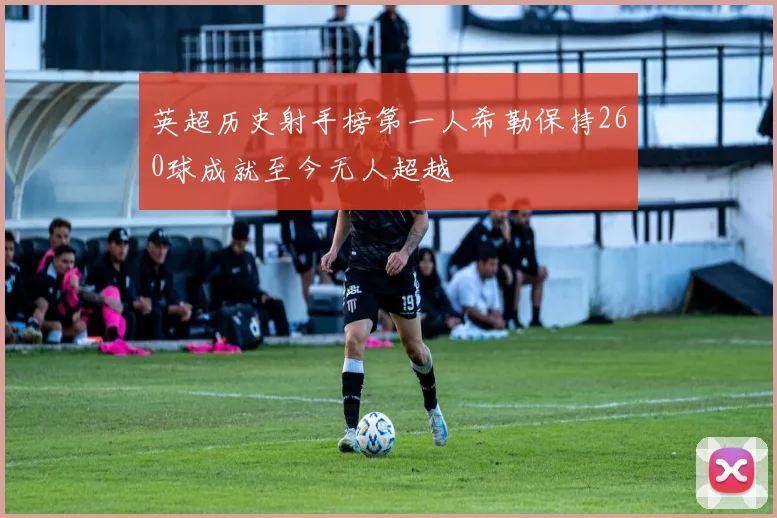 英超历史射手榜第一人希勒保持260球成就至今无人超越