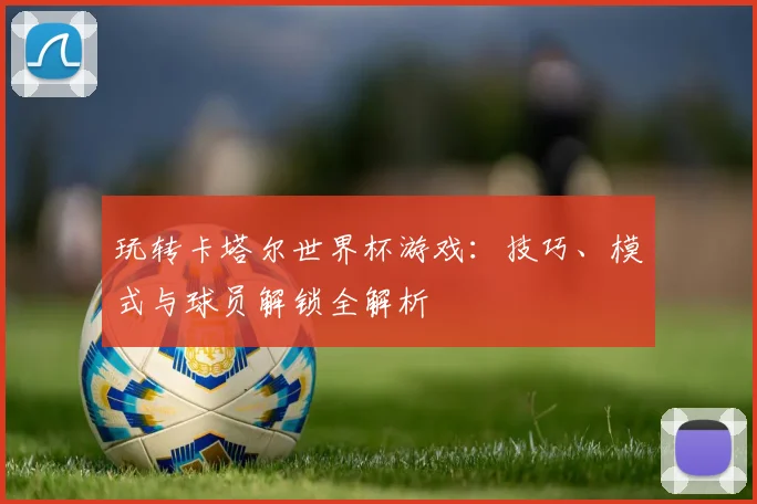 玩转卡塔尔世界杯游戏：技巧、模式与球员解锁全解析