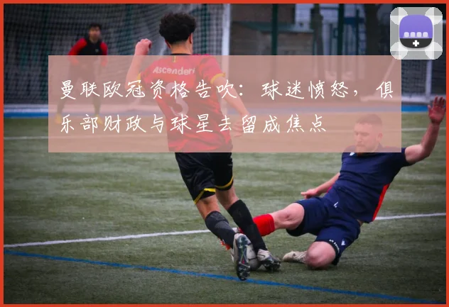 曼联欧冠资格告吹:球迷愤怒,俱乐部财政与球星去留成焦点