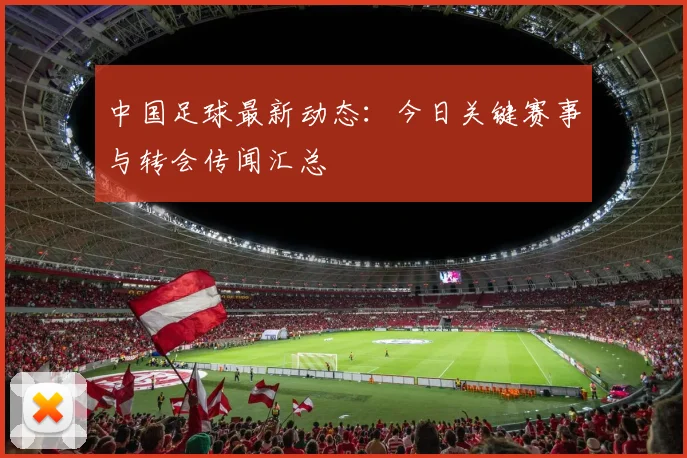 中国足球最新动态：今日关键赛事与转会传闻汇总