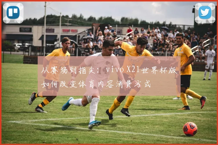 从赛场到指尖：vivo X21世界杯版如何改变体育内容消费方式