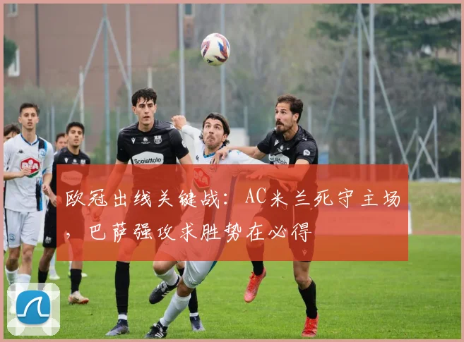 欧冠出线关键战：AC米兰死守主场，巴萨强攻求胜势在必得