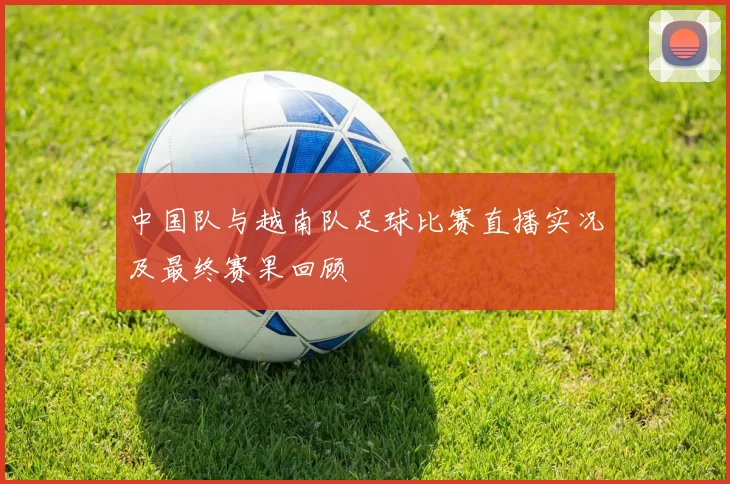 中国队与越南队足球比赛直播实况及最终赛果回顾