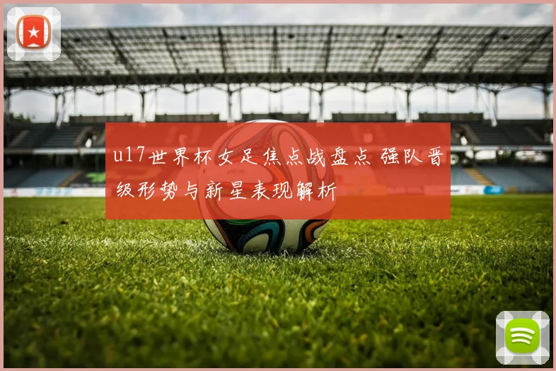 u17世界杯女足焦点战盘点 强队晋级形势与新星表现解析