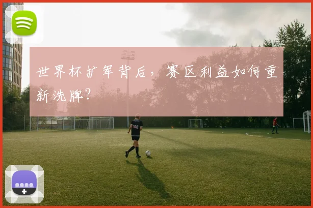 世界杯扩军背后,赛区利益如何重新洗牌?