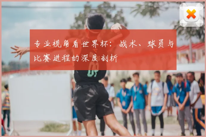 专业视角看世界杯：战术、球员与比赛进程的深度剖析