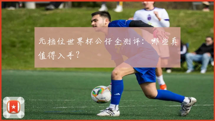 元档位世界杯公仔全测评：哪些真值得入手？