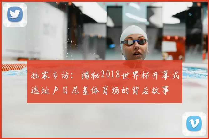 独家专访:揭秘2018世界杯开幕式选址卢日尼基体育场的背后故事