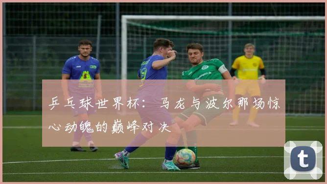 乒乓球世界杯：马龙与波尔那场惊心动魄的巅峰对决