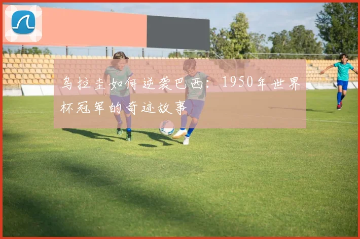 乌拉圭如何逆袭巴西：1950年世界杯冠军的奇迹故事