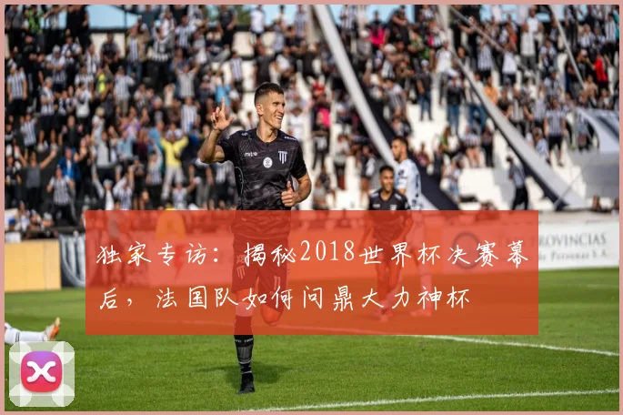 独家专访:揭秘2018世界杯决赛幕后,法国队如何问鼎大力神杯