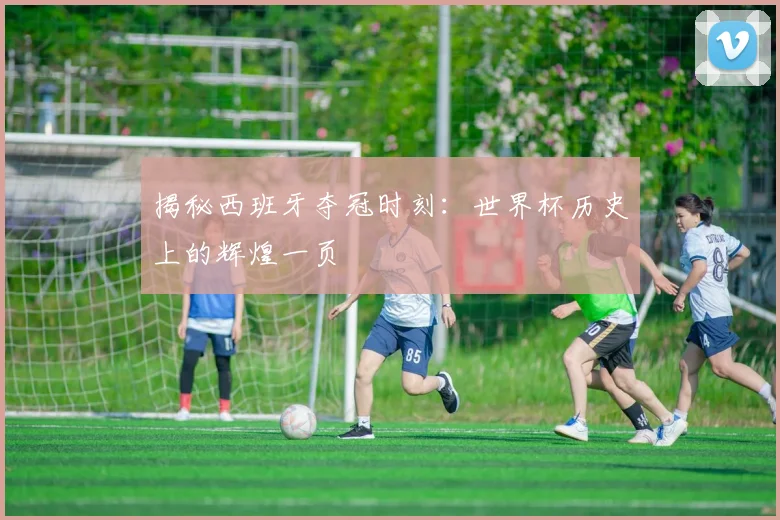 揭秘西班牙夺冠时刻：世界杯历史上的辉煌一页