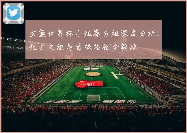 女篮世界杯小组赛分组深度分析：死亡之组与晋级路径全解读
