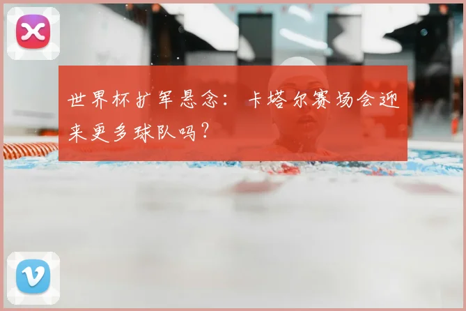 世界杯扩军悬念:卡塔尔赛场会迎来更多球队吗?