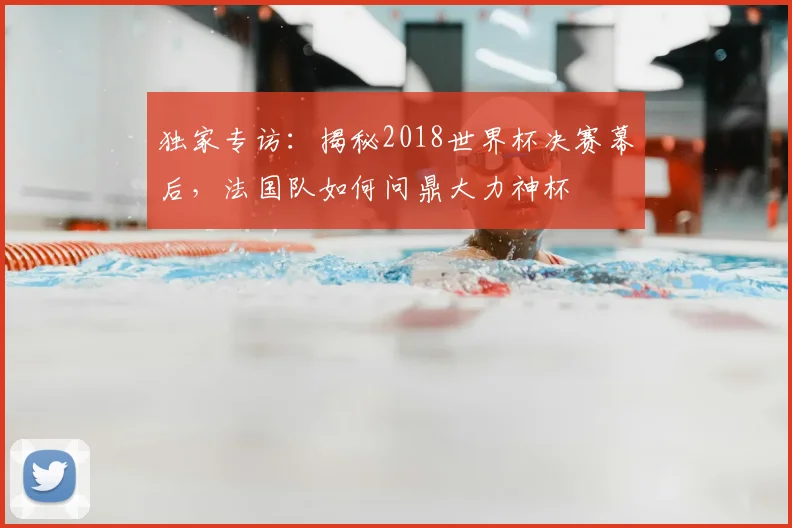 独家专访:揭秘2018世界杯决赛幕后,法国队如何问鼎大力神杯
