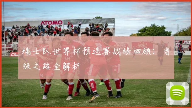 瑞士队世界杯预选赛战绩回顾：晋级之路全解析