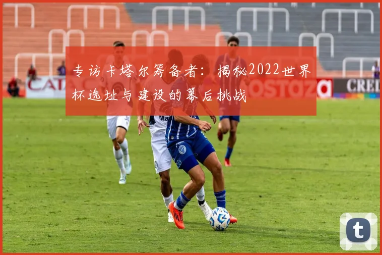 专访卡塔尔筹备者:揭秘2022世界杯选址与建设的幕后挑战