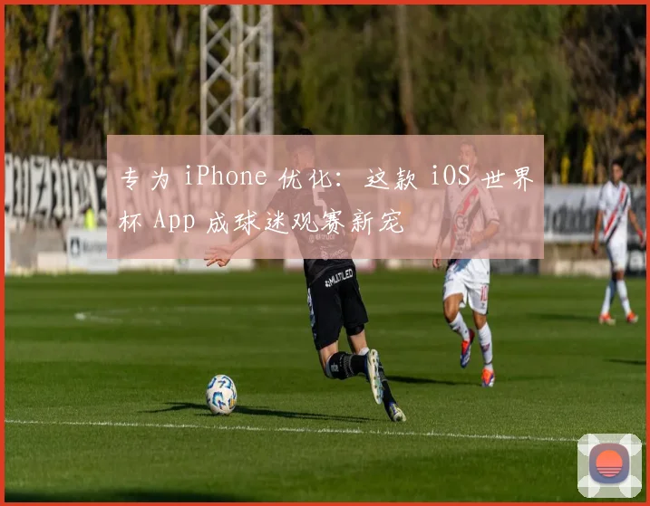 专为 iPhone 优化:这款 iOS 世界杯 App 成球迷观赛新宠