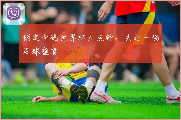 锁定今晚世界杯几点钟，共赴一场足球盛宴