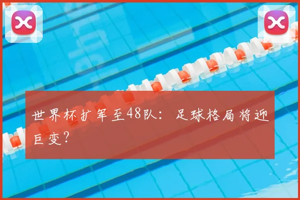 世界杯扩军至48队：足球格局将迎巨变？