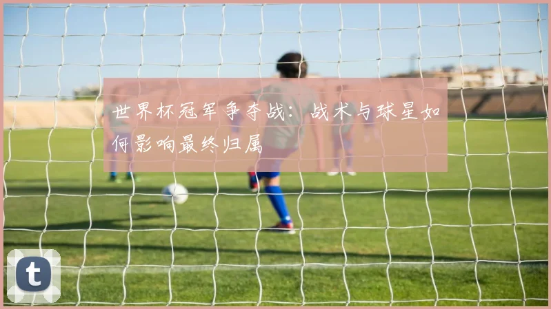 世界杯冠军争夺战：战术与球星如何影响最终归属