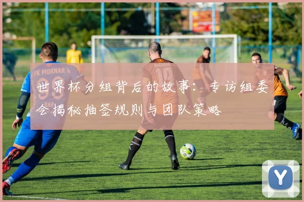 世界杯分组背后的故事：专访组委会揭秘抽签规则与团队策略