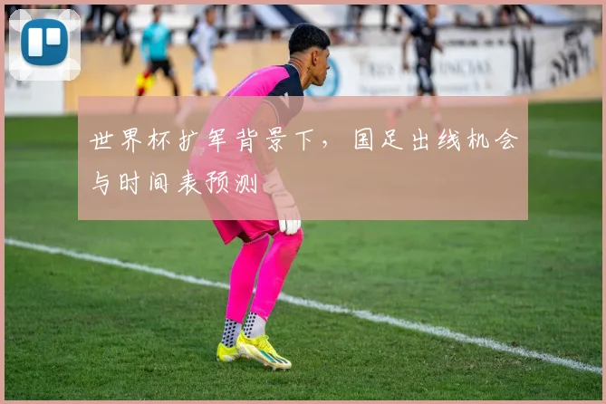 世界杯扩军背景下，国足出线机会与时间表预测