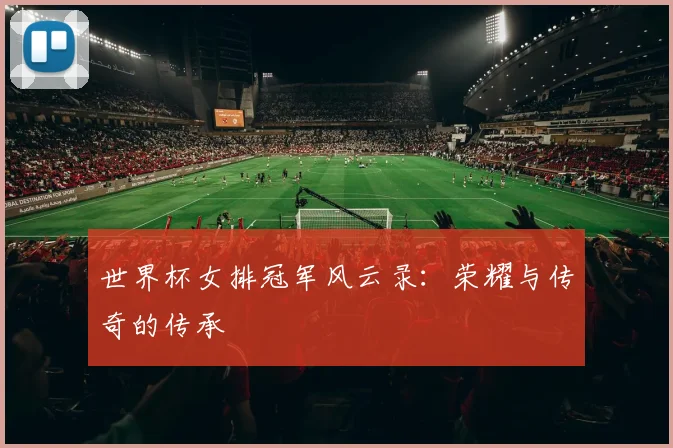 世界杯女排冠军风云录:荣耀与传奇的传承