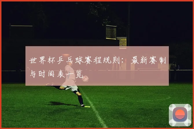 世界杯乒乓球赛程规则：最新赛制与时间表一览