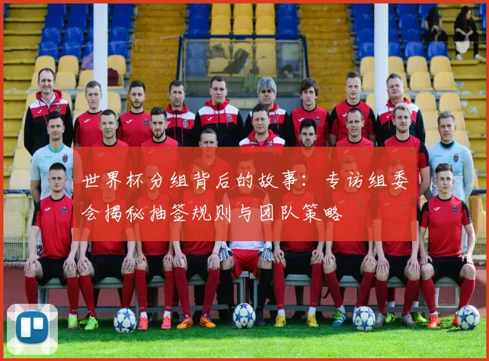 世界杯分组背后的故事：专访组委会揭秘抽签规则与团队策略