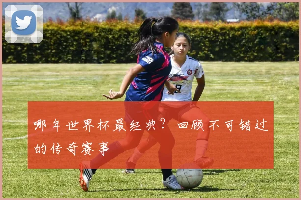 哪年世界杯最经典？回顾不可错过的传奇赛事