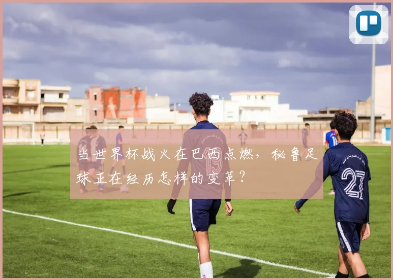 当世界杯战火在巴西点燃，秘鲁足球正在经历怎样的变革？