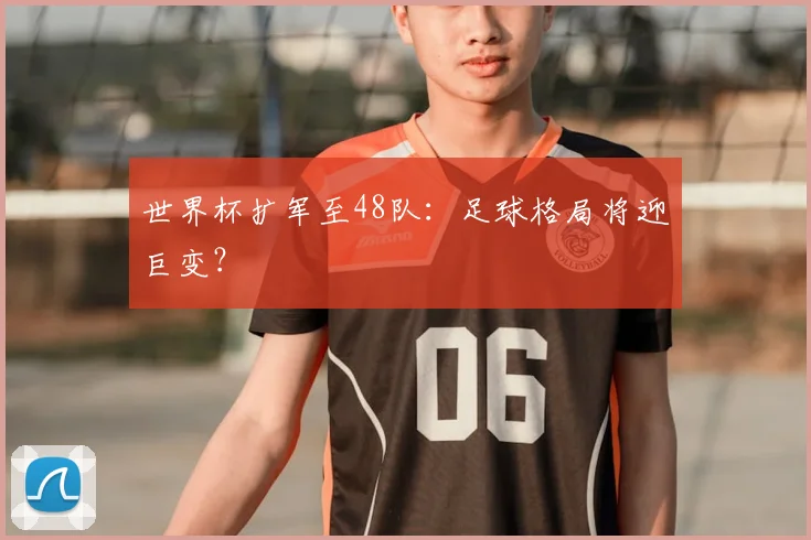 世界杯扩军至48队:足球格局将迎巨变?