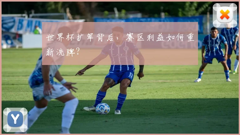 世界杯扩军背后,赛区利益如何重新洗牌?