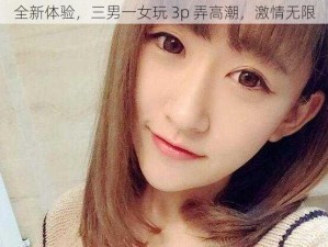 全新体验，三男一女玩 3p 弄高潮，激情无限