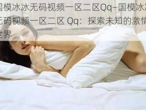 国模冰冰无码视频一区二区Qq—国模冰冰无码视频一区二区 Qq：探索未知的激情世界