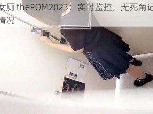 偷窥女厕 thePOM2023：实时监控，无死角记录女厕内情况