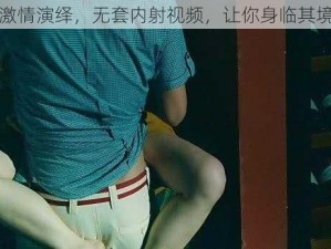 激情演绎，无套内射视频，让你身临其境