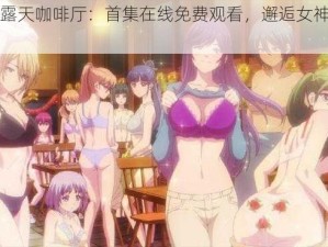 女神的露天咖啡厅：首集在线免费观看，邂逅女神的浪漫时光