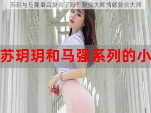 苏玥与马强最后复合了吗？复合大师情感复合大师