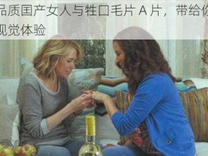 高品质囯产女人与牲囗毛片 A 片，带给你震撼视觉体验