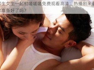 男生女生一起相嗟嗟嗟免费观看高清：热播剧来袭，你准备好了吗？