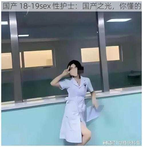 国产 18-19sex 性护士：国产之光，你懂的