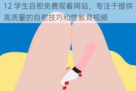 12 学生自慰免费观看网站，专注于提供高质量的自慰技巧和性教育视频