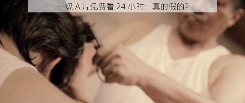 一级 A 片免费看 24 小时：真的假的？